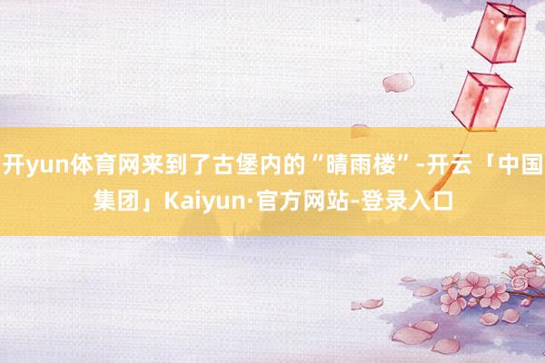 开yun体育网来到了古堡内的“晴雨楼”-开云「中国集团」Kaiyun·官方网站-登录入口