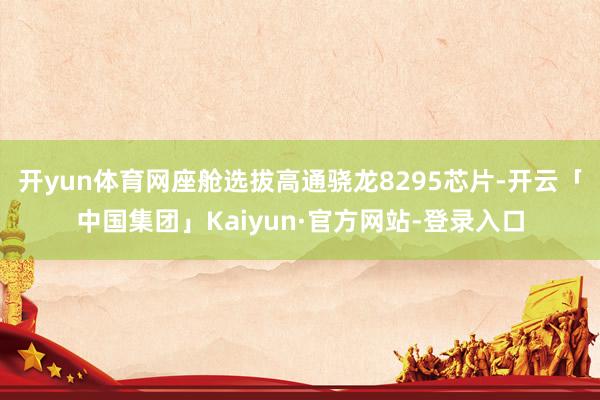 开yun体育网座舱选拔高通骁龙8295芯片-开云「中国集团」Kaiyun·官方网站-登录入口