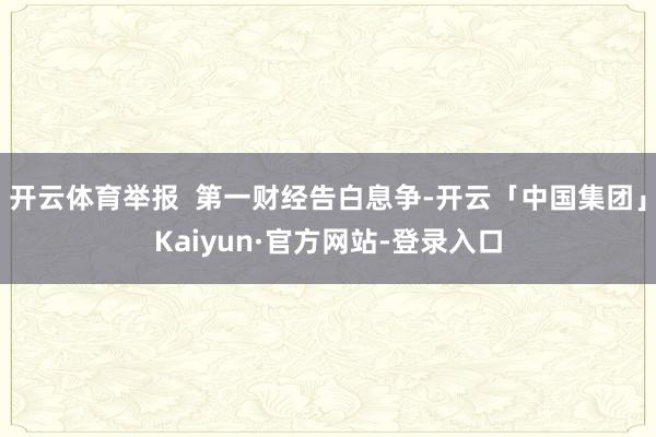 开云体育举报  第一财经告白息争-开云「中国集团」Kaiyun·官方网站-登录入口