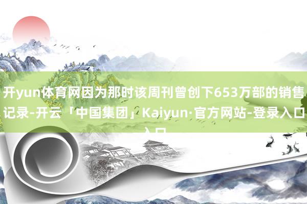 开yun体育网因为那时该周刊曾创下653万部的销售记录-开云「中国集团」Kaiyun·官方网站-登录入口