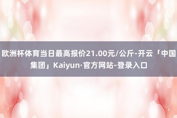 欧洲杯体育当日最高报价21.00元/公斤-开云「中国集团」Kaiyun·官方网站-登录入口