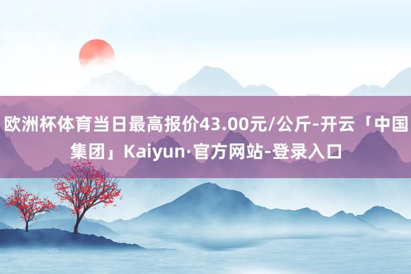 欧洲杯体育当日最高报价43.00元/公斤-开云「中国集团」Kaiyun·官方网站-登录入口