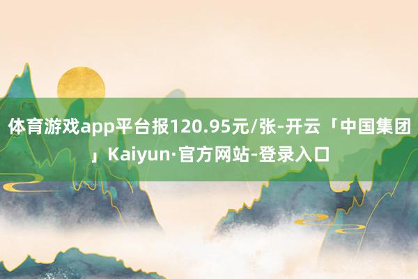体育游戏app平台报120.95元/张-开云「中国集团」Kaiyun·官方网站-登录入口
