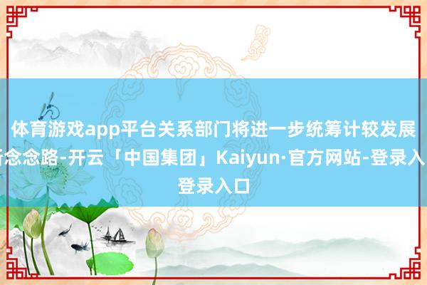 体育游戏app平台　　关系部门将进一步统筹计较发展新念念路-开云「中国集团」Kaiyun·官方网站-登录入口