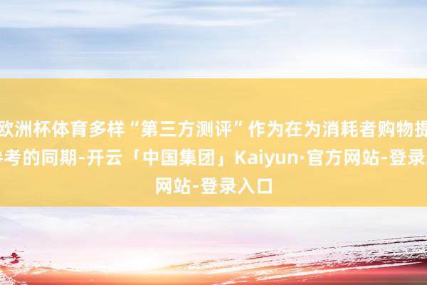 欧洲杯体育多样“第三方测评”作为在为消耗者购物提供参考的同期-开云「中国集团」Kaiyun·官方网站-登录入口