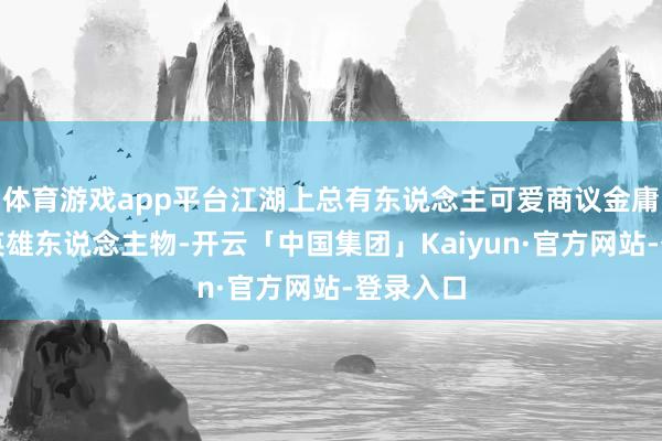 体育游戏app平台江湖上总有东说念主可爱商议金庸笔下的英雄东说念主物-开云「中国集团」Kaiyun·官方网站-登录入口