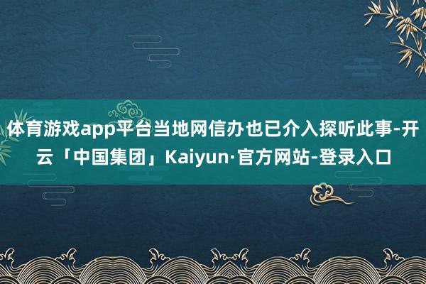 体育游戏app平台当地网信办也已介入探听此事-开云「中国集团」Kaiyun·官方网站-登录入口