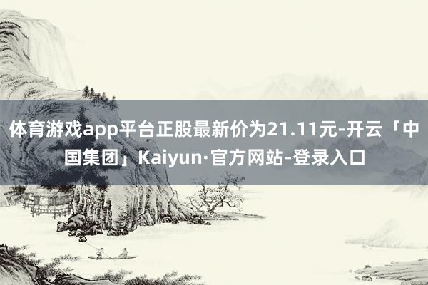 体育游戏app平台正股最新价为21.11元-开云「中国集团」Kaiyun·官方网站-登录入口