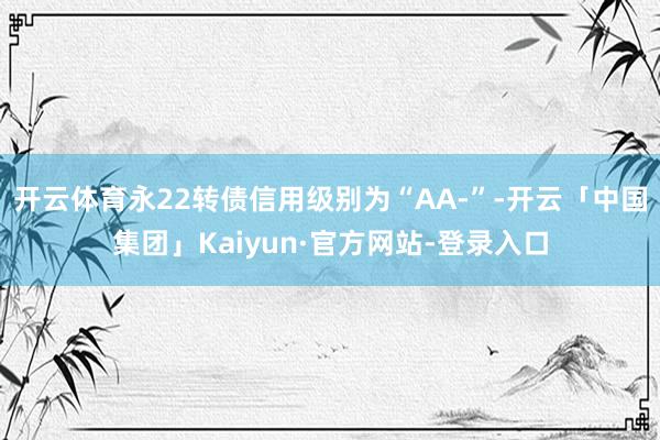 开云体育永22转债信用级别为“AA-”-开云「中国集团」Kaiyun·官方网站-登录入口