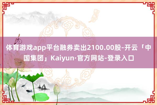 体育游戏app平台融券卖出2100.00股-开云「中国集团」Kaiyun·官方网站-登录入口