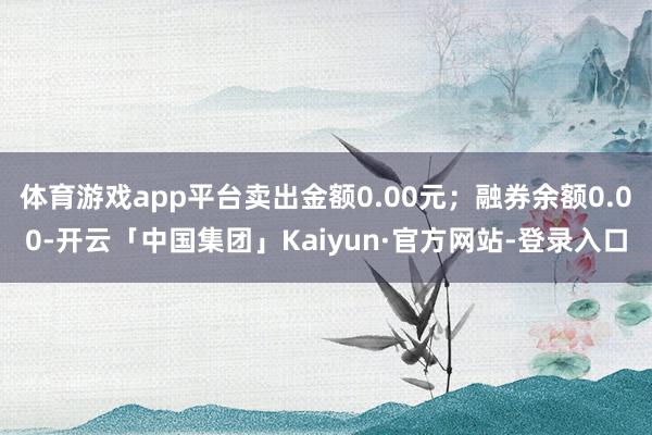 体育游戏app平台卖出金额0.00元；融券余额0.00-开云「中国集团」Kaiyun·官方网站-登录入口