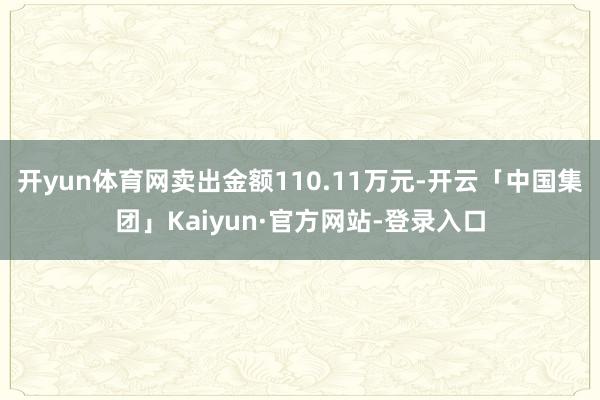 开yun体育网卖出金额110.11万元-开云「中国集团」Kaiyun·官方网站-登录入口