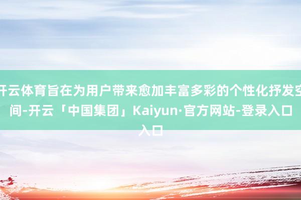 开云体育旨在为用户带来愈加丰富多彩的个性化抒发空间-开云「中国集团」Kaiyun·官方网站-登录入口