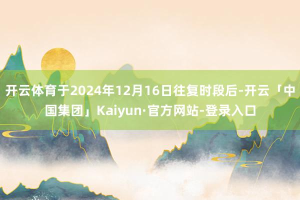 开云体育于2024年12月16日往复时段后-开云「中国集团」Kaiyun·官方网站-登录入口