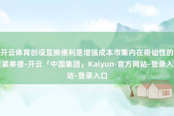 开云体育创设互换便利是增强成本市集内在褂讪性的要紧举措-开云「中国集团」Kaiyun·官方网站-登录入口