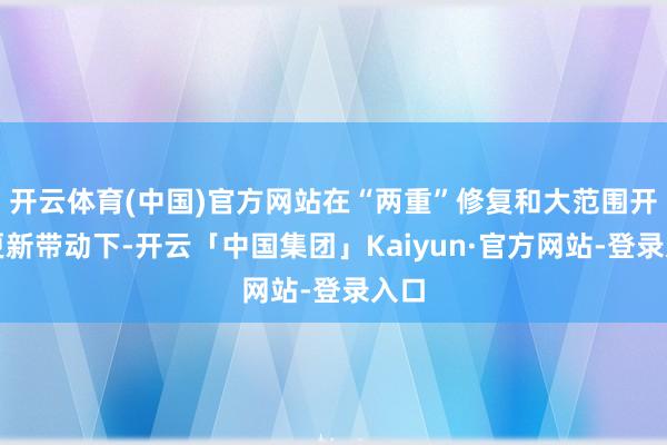 开云体育(中国)官方网站在“两重”修复和大范围开导更新带动下-开云「中国集团」Kaiyun·官方网站-登录入口