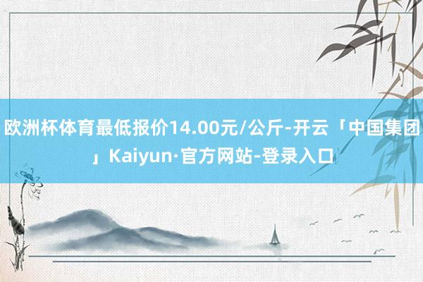欧洲杯体育最低报价14.00元/公斤-开云「中国集团」Kaiyun·官方网站-登录入口