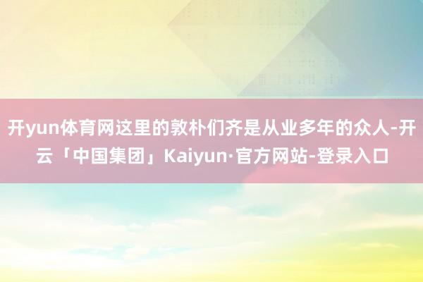 开yun体育网这里的敦朴们齐是从业多年的众人-开云「中国集团」Kaiyun·官方网站-登录入口