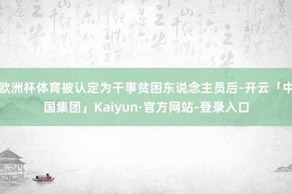 欧洲杯体育被认定为干事贫困东说念主员后-开云「中国集团」Kaiyun·官方网站-登录入口