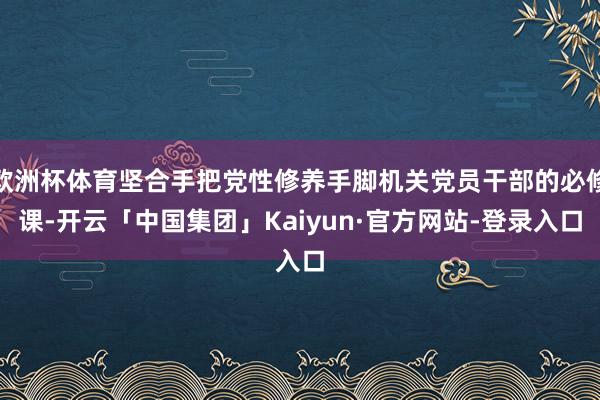 欧洲杯体育坚合手把党性修养手脚机关党员干部的必修课-开云「中国集团」Kaiyun·官方网站-登录入口