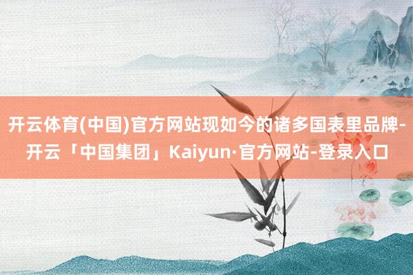 开云体育(中国)官方网站现如今的诸多国表里品牌-开云「中国集团」Kaiyun·官方网站-登录入口