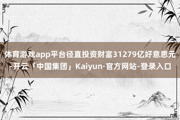 体育游戏app平台径直投资财富31279亿好意思元-开云「中国集团」Kaiyun·官方网站-登录入口