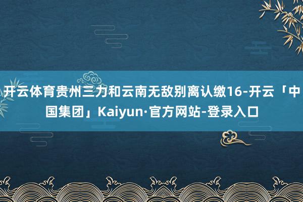 开云体育贵州三力和云南无敌别离认缴16-开云「中国集团」Kaiyun·官方网站-登录入口