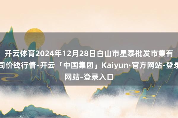 开云体育2024年12月28日白山市星泰批发市集有限公司价钱行情-开云「中国集团」Kaiyun·官方网站-登录入口