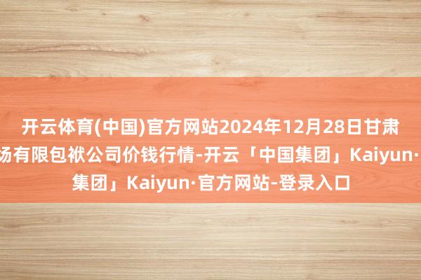开云体育(中国)官方网站2024年12月28日甘肃酒泉春光农居品商场有限包袱公司价钱行情-开云「中国集团」Kaiyun·官方网站-登录入口