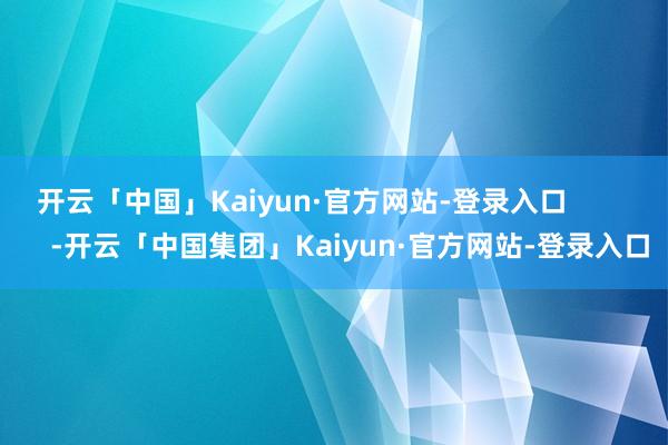 开云「中国」Kaiyun·官方网站-登录入口            -开云「中国集团」Kaiyun·官方网站-登录入口
