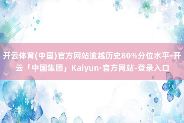 开云体育(中国)官方网站逾越历史80%分位水平-开云「中国集团」Kaiyun·官方网站-登录入口