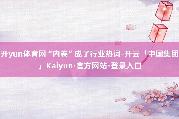 开yun体育网“内卷”成了行业热词-开云「中国集团」Kaiyun·官方网站-登录入口