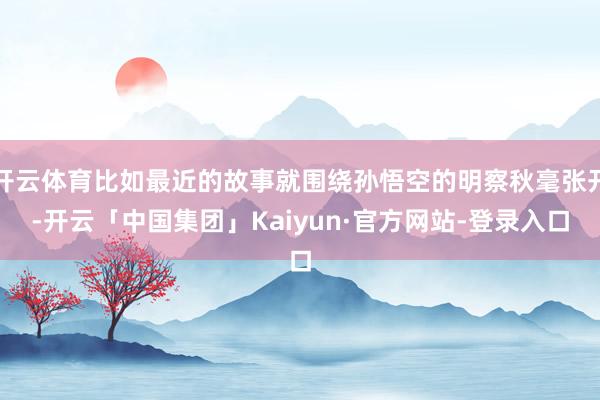 开云体育比如最近的故事就围绕孙悟空的明察秋毫张开-开云「中国集团」Kaiyun·官方网站-登录入口