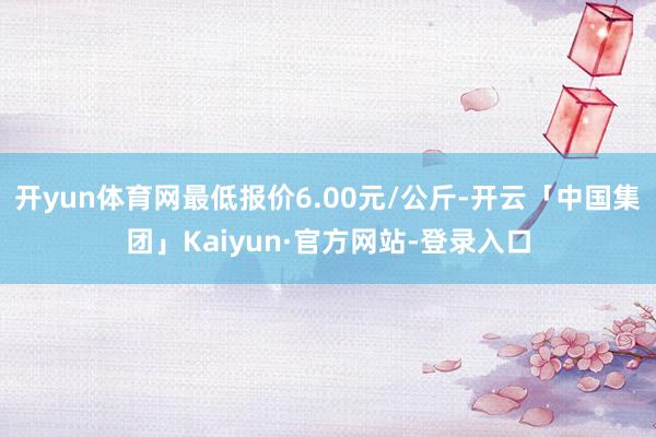 开yun体育网最低报价6.00元/公斤-开云「中国集团」Kaiyun·官方网站-登录入口
