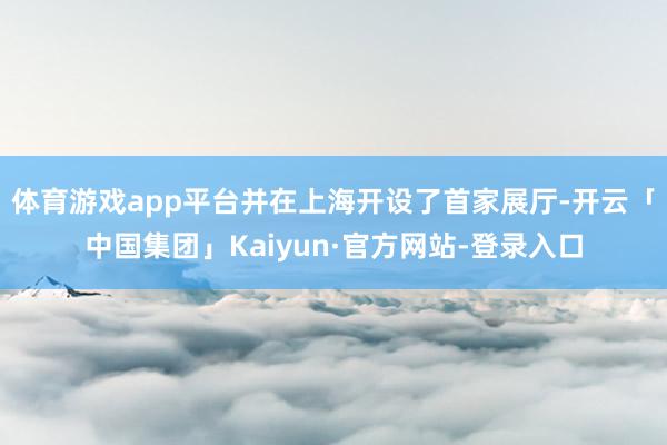 体育游戏app平台并在上海开设了首家展厅-开云「中国集团」Kaiyun·官方网站-登录入口