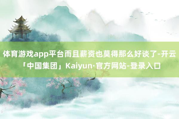 体育游戏app平台而且薪资也莫得那么好谈了-开云「中国集团」Kaiyun·官方网站-登录入口