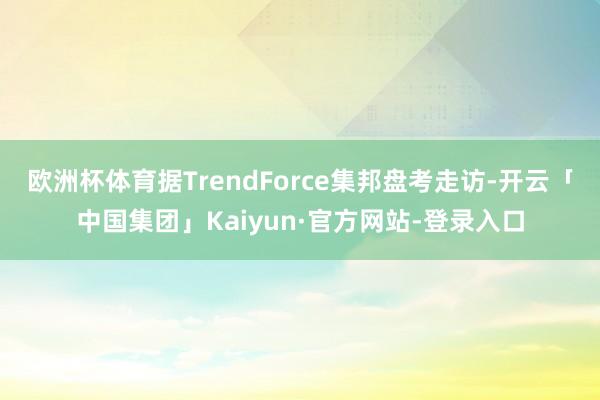 欧洲杯体育据TrendForce集邦盘考走访-开云「中国集团」Kaiyun·官方网站-登录入口