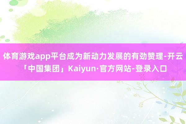 体育游戏app平台成为新动力发展的有劲赞理-开云「中国集团」Kaiyun·官方网站-登录入口