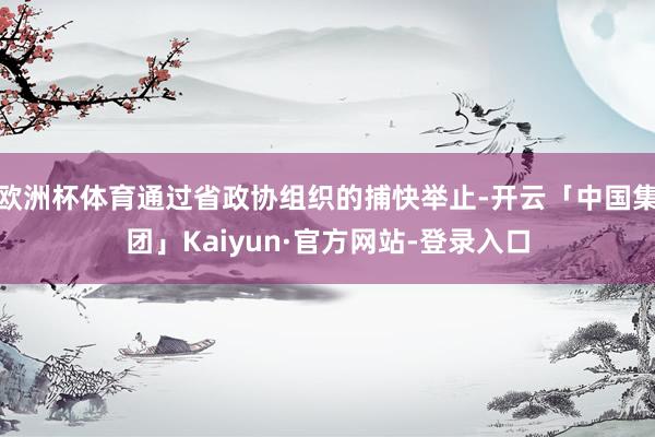 欧洲杯体育通过省政协组织的捕快举止-开云「中国集团」Kaiyun·官方网站-登录入口