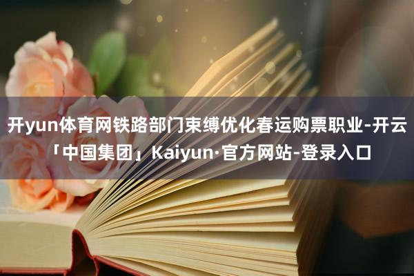 开yun体育网铁路部门束缚优化春运购票职业-开云「中国集团」Kaiyun·官方网站-登录入口