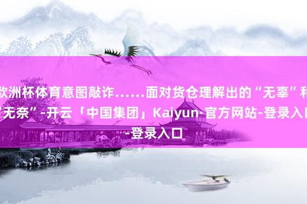 欧洲杯体育意图敲诈……面对货仓理解出的“无辜”和“无奈”-开云「中国集团」Kaiyun·官方网站-登录入口