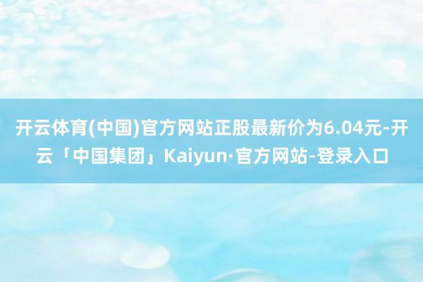 开云体育(中国)官方网站正股最新价为6.04元-开云「中国集团」Kaiyun·官方网站-登录入口