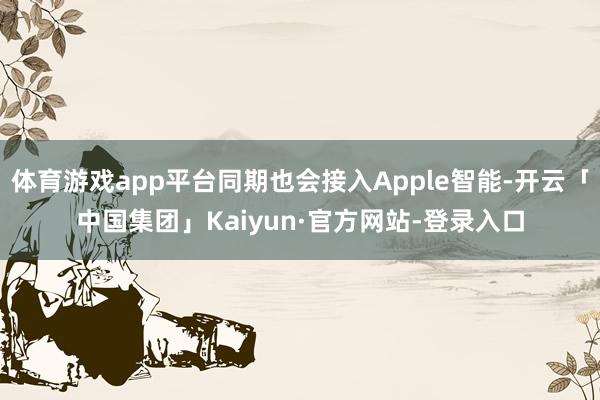 体育游戏app平台同期也会接入Apple智能-开云「中国集团」Kaiyun·官方网站-登录入口