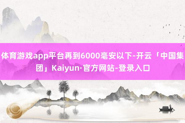 体育游戏app平台再到6000毫安以下-开云「中国集团」Kaiyun·官方网站-登录入口