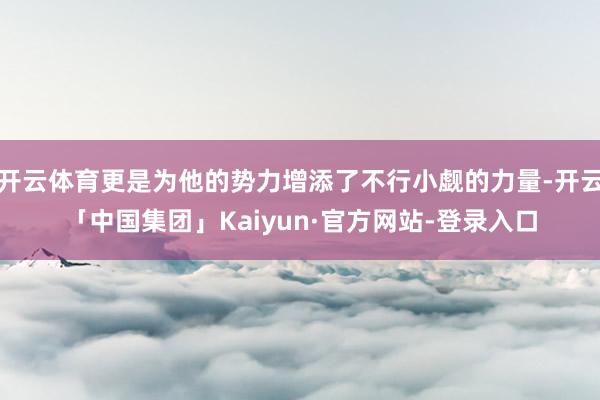 开云体育更是为他的势力增添了不行小觑的力量-开云「中国集团」Kaiyun·官方网站-登录入口