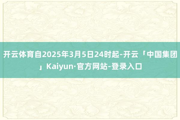 开云体育自2025年3月5日24时起-开云「中国集团」Kaiyun·官方网站-登录入口