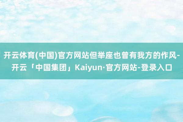 开云体育(中国)官方网站但举座也曾有我方的作风-开云「中国集团」Kaiyun·官方网站-登录入口