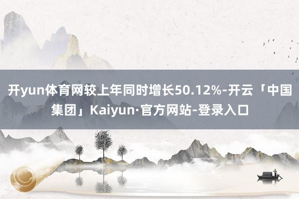 开yun体育网较上年同时增长50.12%-开云「中国集团」Kaiyun·官方网站-登录入口