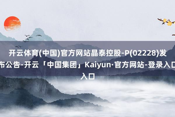 开云体育(中国)官方网站晶泰控股-P(02228)发布公告-开云「中国集团」Kaiyun·官方网站-登录入口