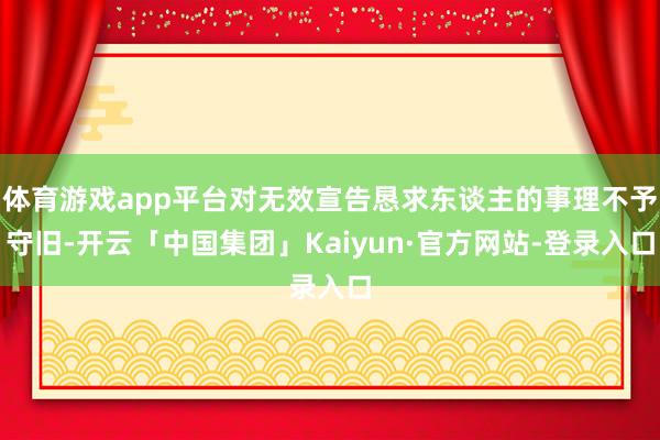 体育游戏app平台对无效宣告恳求东谈主的事理不予守旧-开云「中国集团」Kaiyun·官方网站-登录入口